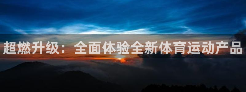 凯发官网下载平台是正规平台吗安全吗：超燃升级：全面体验全新体